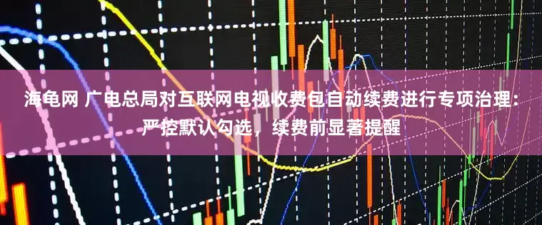 海龟网 广电总局对互联网电视收费包自动续费进行专项治理：严控默认勾选，续费前显著提醒