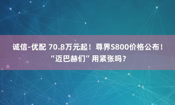 诚信-优配 70.8万元起！尊界S800价格公布！“迈巴赫们”用紧张吗？