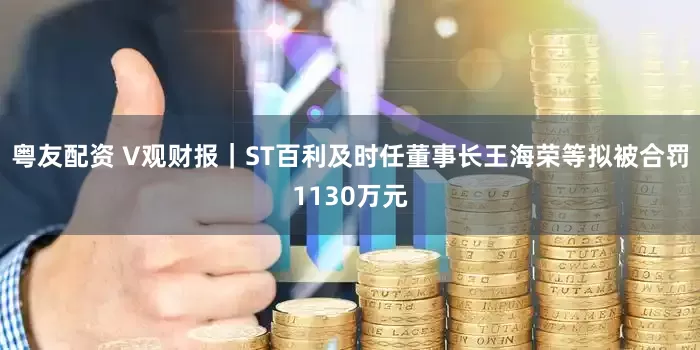 粤友配资 V观财报｜ST百利及时任董事长王海荣等拟被合罚1130万元