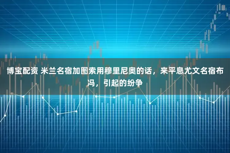 博宝配资 米兰名宿加图索用穆里尼奥的话，来平息尤文名宿布冯，引起的纷争