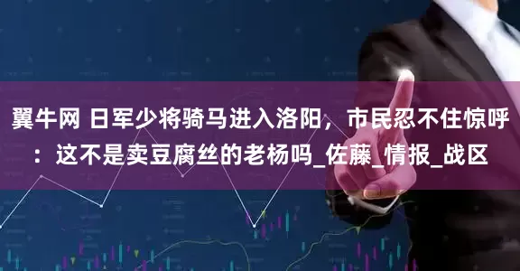翼牛网 日军少将骑马进入洛阳，市民忍不住惊呼：这不是卖豆腐丝的老杨吗_佐藤_情报_战区