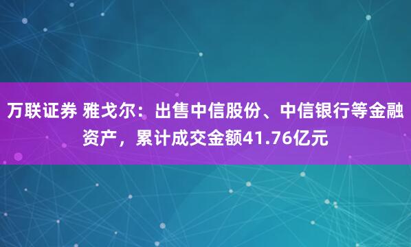 万联证券 雅戈尔：出售中信股份、中信银行等金融资产，累计成交金额41.76亿元