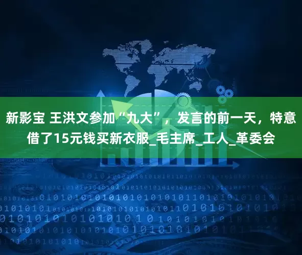 新影宝 王洪文参加“九大”，发言的前一天，特意借了15元钱买新衣服_毛主席_工人_革委会
