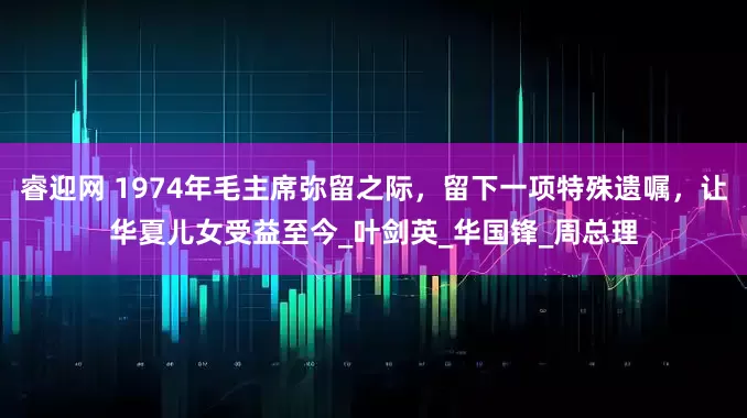 睿迎网 1974年毛主席弥留之际，留下一项特殊遗嘱，让华夏儿女受益至今_叶剑英_华国锋_周总理