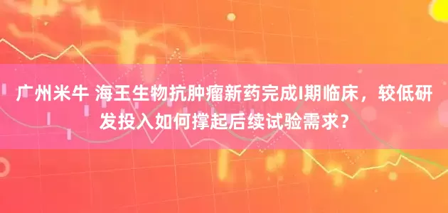 广州米牛 海王生物抗肿瘤新药完成I期临床，较低研发投入如何撑起后续试验需求？