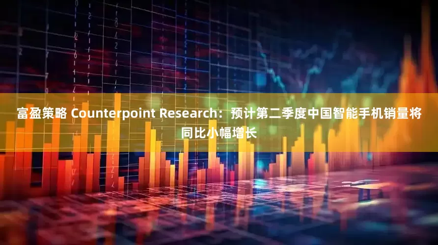 富盈策略 Counterpoint Research：预计第二季度中国智能手机销量将同比小幅增长