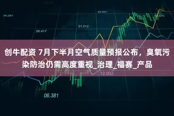 创牛配资 7月下半月空气质量预报公布，臭氧污染防治仍需高度重视_治理_福赛_产品