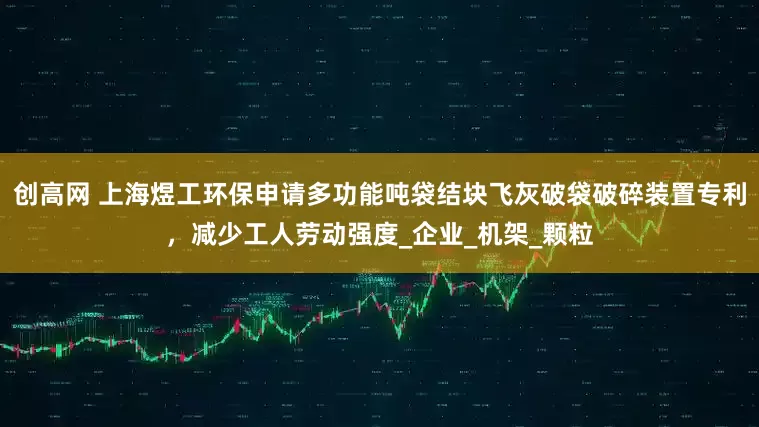 创高网 上海煜工环保申请多功能吨袋结块飞灰破袋破碎装置专利，减少工人劳动强度_企业_机架_颗粒