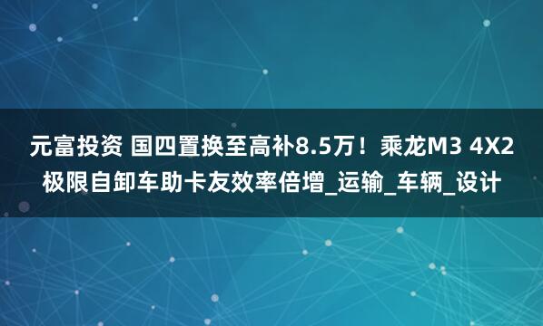 元富投资 国四置换至高补8.5万！乘龙M3 4X2极限自卸车助卡友效率倍增_运输_车辆_设计