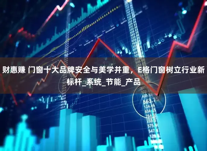 财惠赚 门窗十大品牌安全与美学并重，E格门窗树立行业新标杆_系统_节能_产品