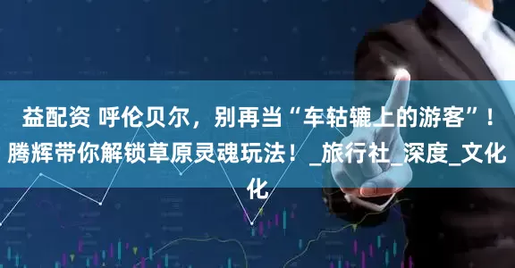益配资 呼伦贝尔，别再当“车轱辘上的游客”！腾辉带你解锁草原灵魂玩法！_旅行社_深度_文化