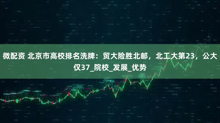 微配资 北京市高校排名洗牌：贸大险胜北邮，北工大第23，公大仅37_院校_发展_优势