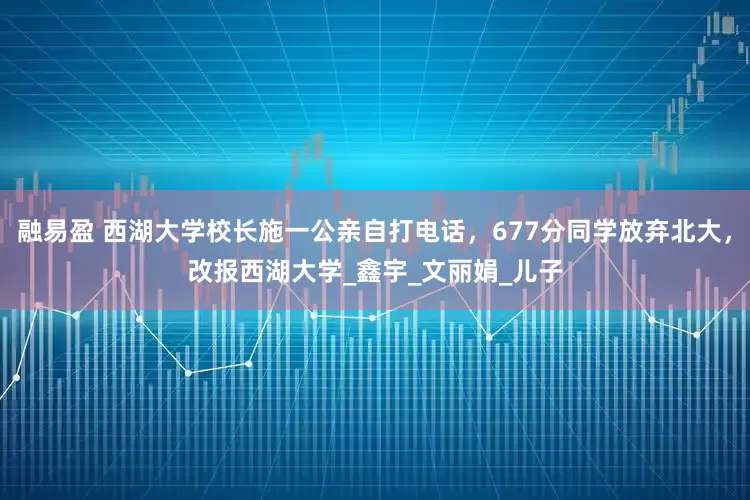 融易盈 西湖大学校长施一公亲自打电话，677分同学放弃北大，改报西湖大学_鑫宇_文丽娟_儿子