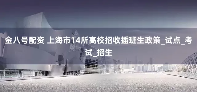 金八号配资 上海市14所高校招收插班生政策_试点_考试_招生