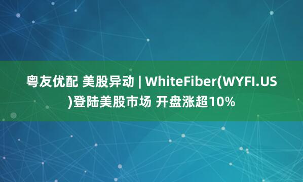 粤友优配 美股异动 | WhiteFiber(WYFI.US)登陆美股市场 开盘涨超10%