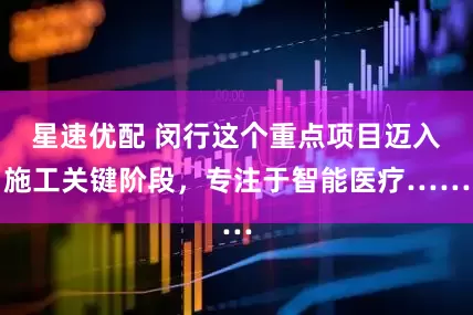 星速优配 闵行这个重点项目迈入施工关键阶段，专注于智能医疗……
