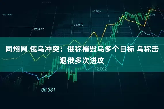 同翔网 俄乌冲突：俄称摧毁乌多个目标 乌称击退俄多次进攻