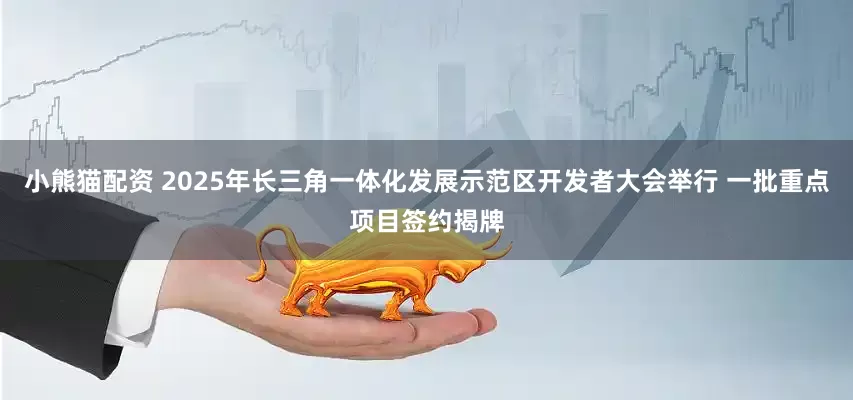 小熊猫配资 2025年长三角一体化发展示范区开发者大会举行 一批重点项目签约揭牌