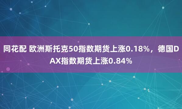 同花配 欧洲斯托克50指数期货上涨0.18%，德国DAX指数期货上涨0.84%