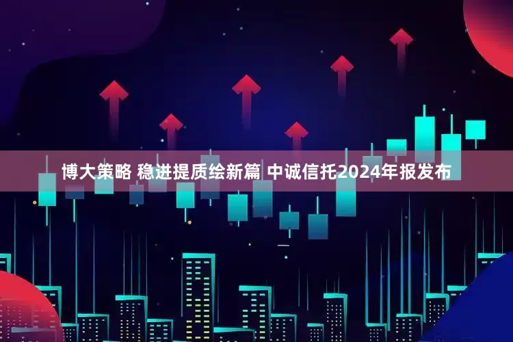 博大策略 稳进提质绘新篇 中诚信托2024年报发布