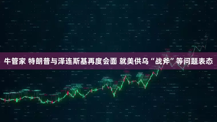 牛管家 特朗普与泽连斯基再度会面 就美供乌“战斧”等问题表态