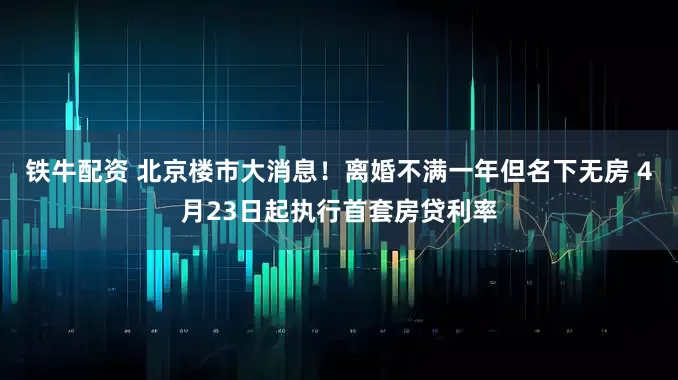 铁牛配资 北京楼市大消息！离婚不满一年但名下无房 4月23日起执行首套房贷利率