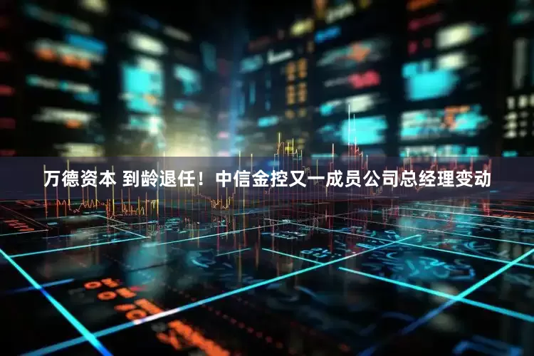 万德资本 到龄退任！中信金控又一成员公司总经理变动
