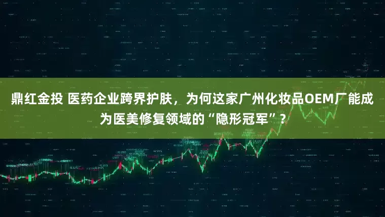 鼎红金投 医药企业跨界护肤，为何这家广州化妆品OEM厂能成为医美修复领域的“隐形冠军”？