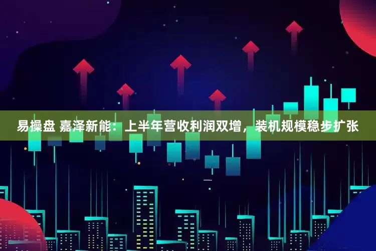 易操盘 嘉泽新能：上半年营收利润双增，装机规模稳步扩张